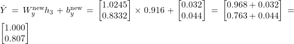  \hat{Y} = W_y^{\text{new}} h_3 + b_y^{\text{new}} = \begin{bmatrix} 1.0245 \\ 0.8332 \end{bmatrix} \times 0.916 + \begin{bmatrix} 0.032 \\ 0.044 \end{bmatrix} = \begin{bmatrix} 0.968 + 0.032 \\ 0.763 + 0.044 \end{bmatrix} = \begin{bmatrix} 1.000 \\ 0.807 \end{bmatrix} 